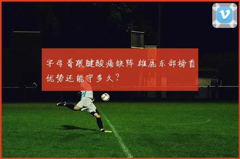 字母哥跟腱酸痛缺阵 雄鹿东部榜首优势还能守多久？